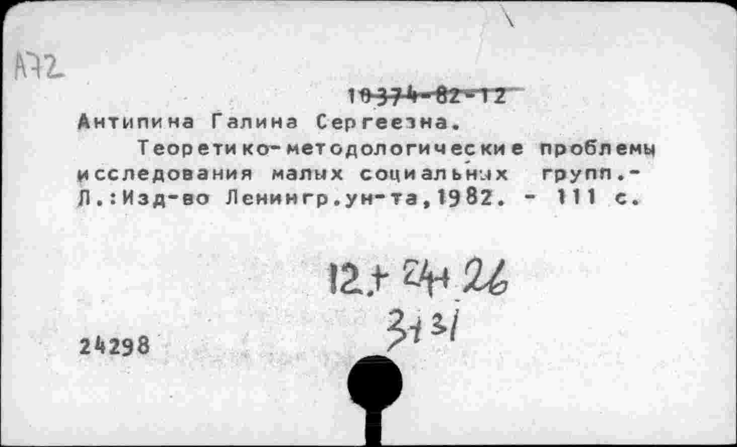 ﻿If) 374 ■O2»ITZ" Антипина Галина Сергеезна.
Теор ети ко- методологи чес ки е проблемы исследования малых социальных групп.-Л.:Изд-во Ленингр.ун-та,1982. - 111 с.
I2.+- 2^4 %
24298